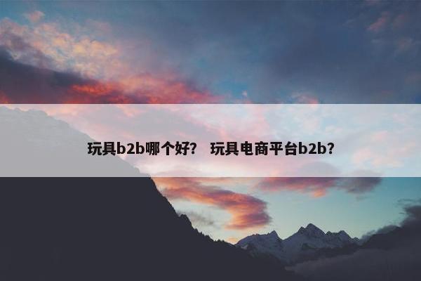玩具b2b哪个好？ 玩具电商平台b2b？