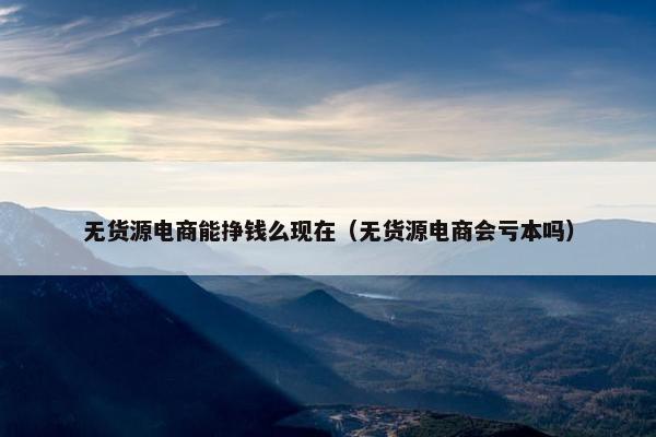 无货源电商能挣钱么现在（无货源电商会亏本吗）