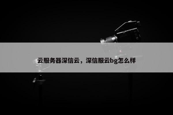 云服务器深信云，深信服云bg怎么样