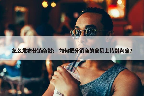 怎么发布分销商货？ 如何把分销商的宝贝上传到淘宝？