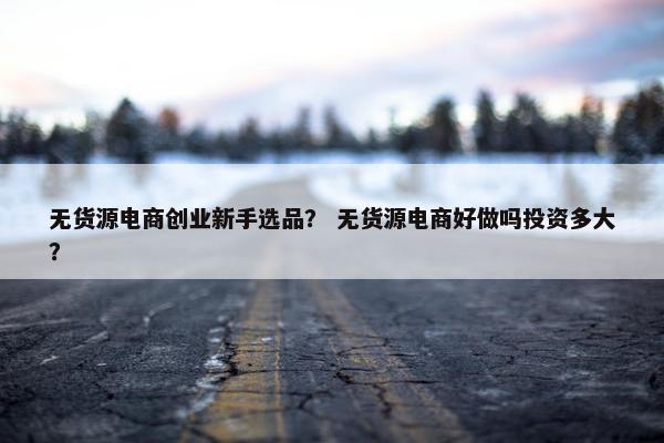 无货源电商创业新手选品? 无货源电商好做吗投资多大?