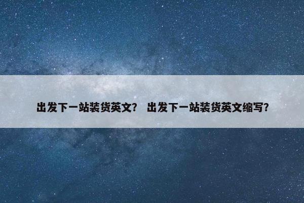 出发下一站装货英文？ 出发下一站装货英文缩写？