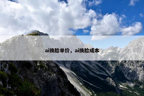ai换脸单价,ai换脸成本 ai换脸单价,ai换脸成本