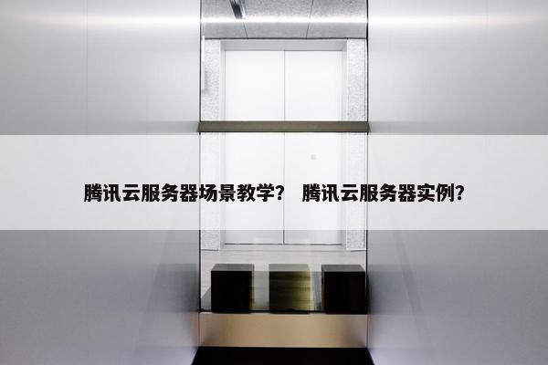 腾讯云服务器场景教学? 腾讯云服务器实例?