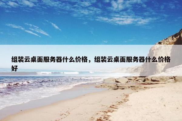 组装云桌面服务器什么价格,组装云桌面服务器什么价格好