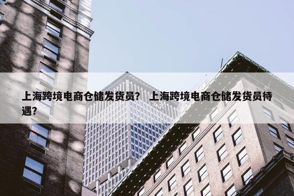 上海跨境电商仓储发货员? 上海跨境电商仓储发货员待遇?