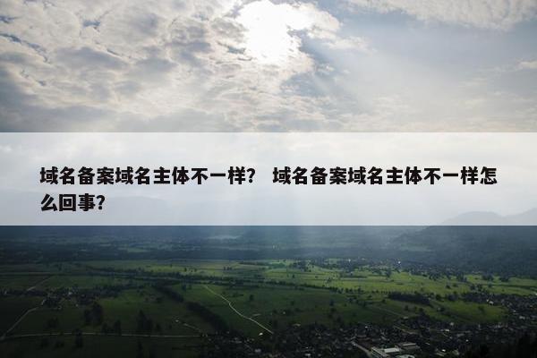 域名备案域名主体不一样? 域名备案域名主体不一样怎么回事? 域名备案域名主体不一样? 域名备案域名主体不一样怎么回事?