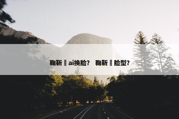 鞠靳祎ai换脸？ 鞠靳祎脸型？