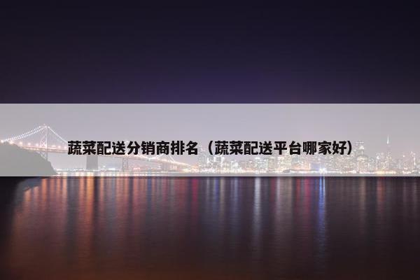 蔬菜配送分销商排名(蔬菜配送平台哪家好)