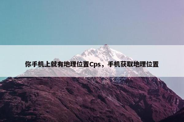你手机上就有地理位置Cps,手机获取地理位置