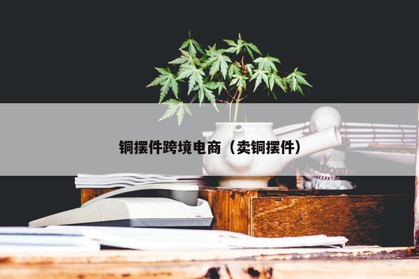 铜摆件跨境电商(卖铜摆件)