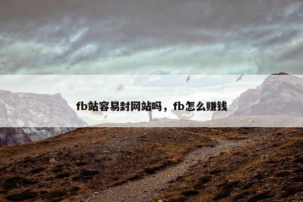 fb站容易封网站吗,fb怎么赚钱 fb站容易封网站吗,fb怎么赚钱