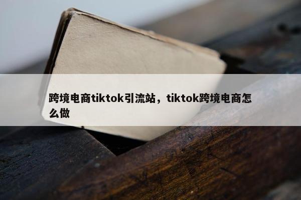 跨境电商tiktok引流站,tiktok跨境电商怎么做 跨境电商tiktok引流站,tiktok跨境电商怎么做