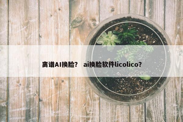离谱AI换脸？ ai换脸软件licolico？