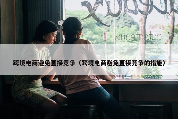 跨境电商避免直接竞争(跨境电商避免直接竞争的措施)