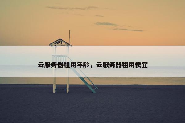 云服务器租用年龄，云服务器租用便宜