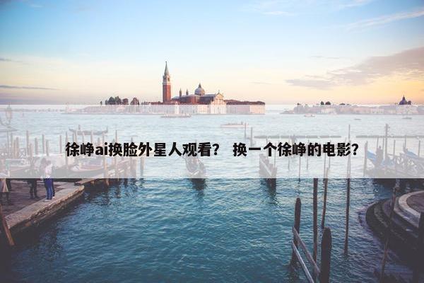 徐峥ai换脸外星人观看? 换一个徐峥的电影? 徐峥ai换脸外星人观看? 换一个徐峥的电影?