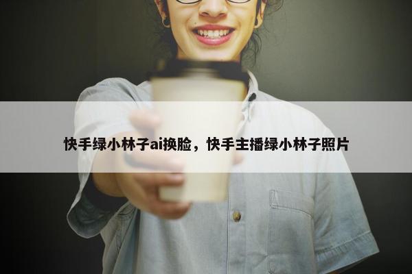 快手绿小林子ai换脸,快手主播绿小林子照片 快手绿小林子ai换脸,快手主播绿小林子照片