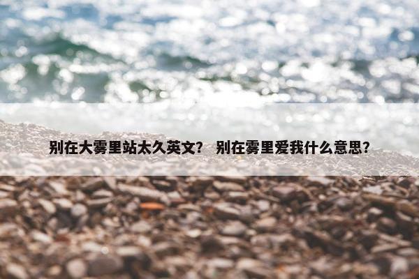 别在大雾里站太久英文? 别在雾里爱我什么意思? 别在大雾里站太久英文? 别在雾里爱我什么意思?