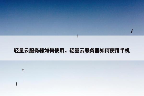 轻量云服务器如何使用，轻量云服务器如何使用手机