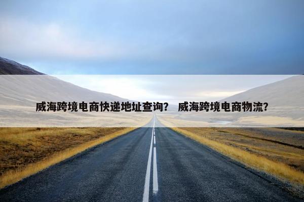 威海跨境电商快递地址查询？ 威海跨境电商物流？