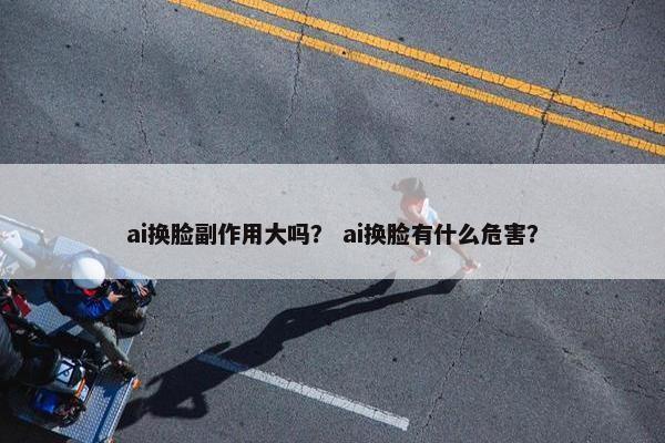 ai换脸副作用大吗？ ai换脸有什么危害？