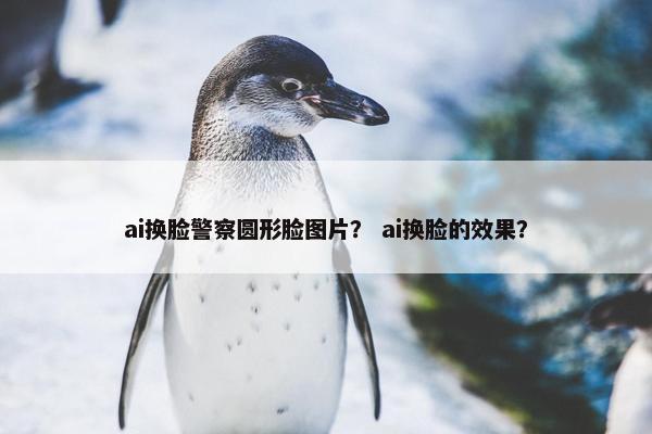 ai换脸警察圆形脸图片？ ai换脸的效果？