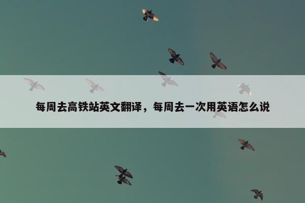 每周去高铁站英文翻译，每周去一次用英语怎么说