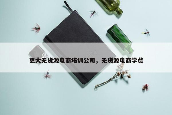 更大无货源电商培训公司，无货源电商学费