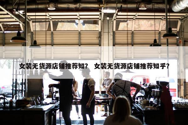 女装无货源店铺推荐知？ 女装无货源店铺推荐知乎？
