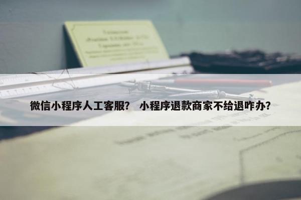 微信小程序人工客服？ 小程序退款商家不给退咋办？