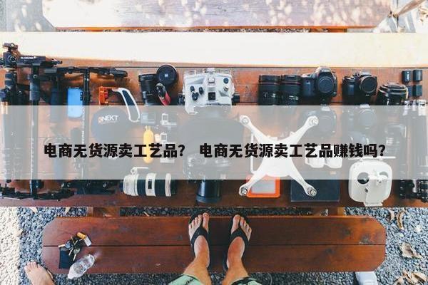 电商无货源卖工艺品? 电商无货源卖工艺品赚钱吗?