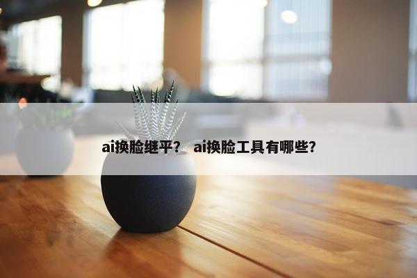 ai换脸继平？ ai换脸工具有哪些？