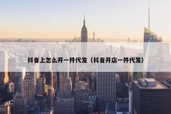 抖音上怎么开一件代发（抖音开店一件代发）