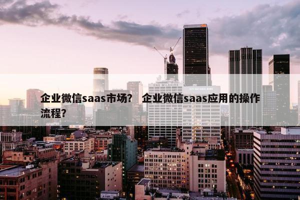 企业微信saas市场？ 企业微信saas应用的操作流程？