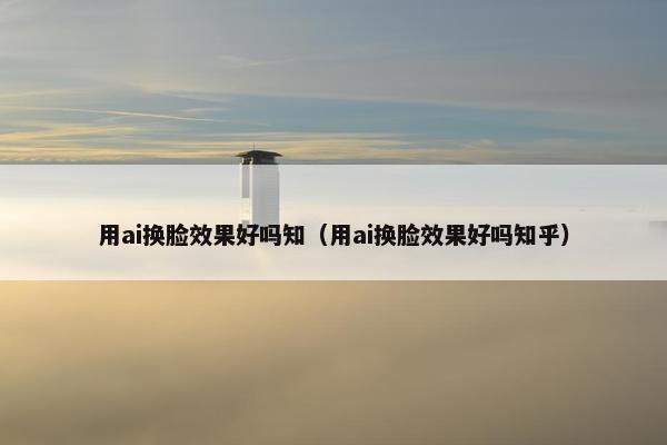 用ai换脸效果好吗知（用ai换脸效果好吗知乎）