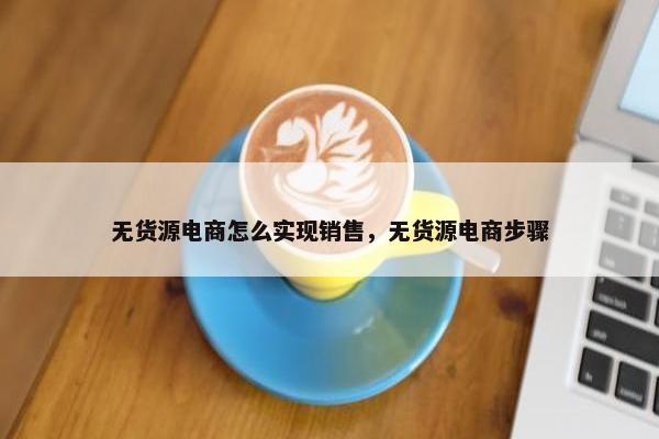 无货源电商怎么实现销售，无货源电商步骤