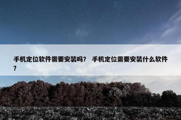 手机定位软件需要安装吗？ 手机定位需要安装什么软件？