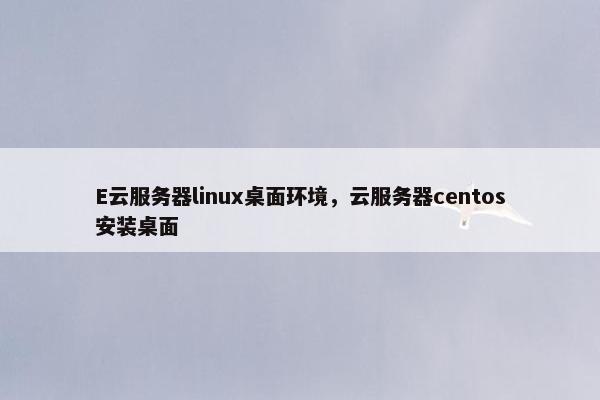 E云服务器linux桌面环境，云服务器centos安装桌面