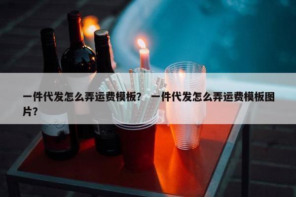 一件代发怎么弄运费模板？ 一件代发怎么弄运费模板图片？