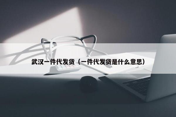 武汉一件代发货（一件代发货是什么意思）