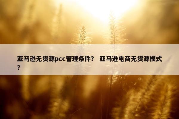 亚马逊无货源pcc管理条件？ 亚马逊电商无货源模式？