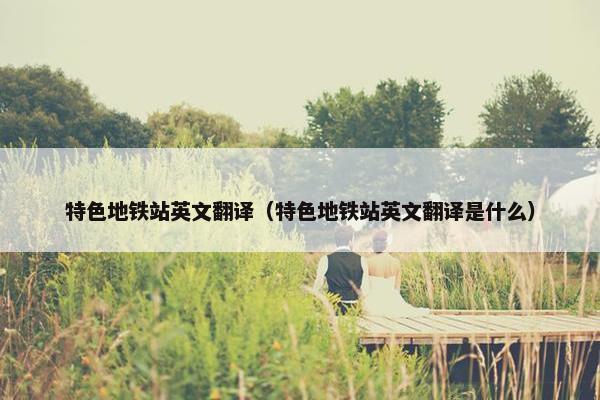 特色地铁站英文翻译（特色地铁站英文翻译是什么）