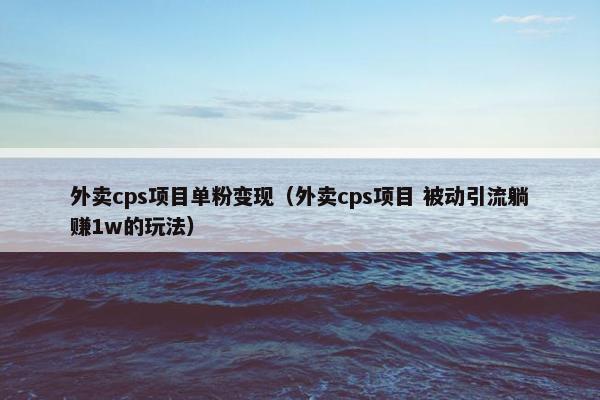 外卖cps项目单粉变现（外卖cps项目 被动引流躺赚1w的玩法）