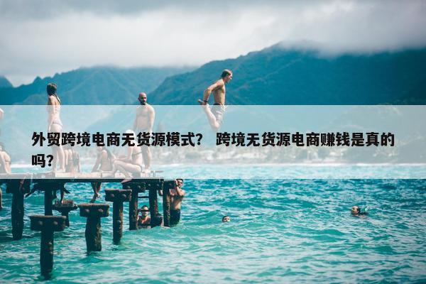 外贸跨境电商无货源模式？ 跨境无货源电商赚钱是真的吗？