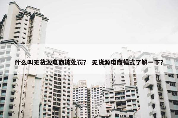 什么叫无货源电商被处罚？ 无货源电商模式了解一下？