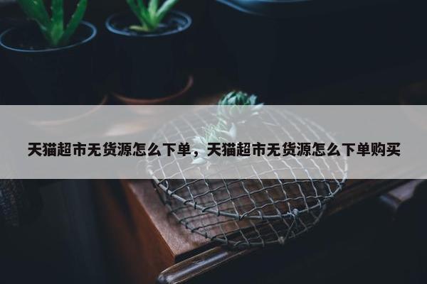 天猫超市无货源怎么下单，天猫超市无货源怎么下单购买