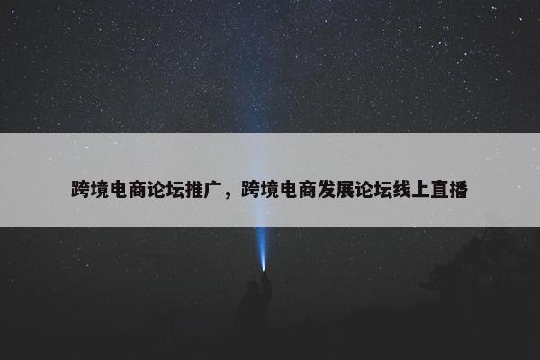 跨境电商论坛推广，跨境电商发展论坛线上直播