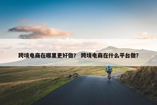 跨境电商在哪里更好做？ 跨境电商在什么平台做？