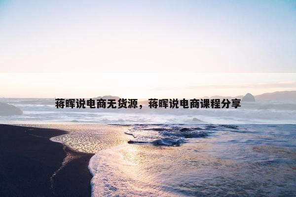 蒋晖说电商无货源，蒋晖说电商课程分享